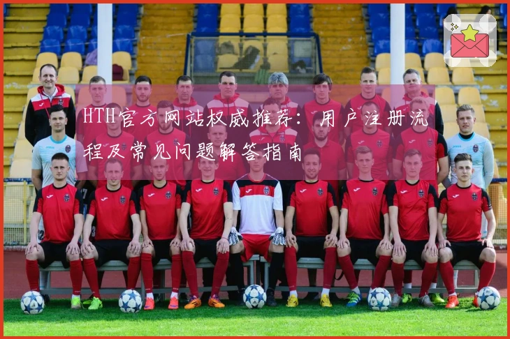 HTH官方网站权威推荐：用户注册流程及常见问题解答指南