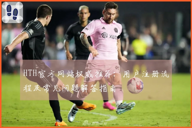 HTH官方网站权威推荐：用户注册流程及常见问题解答指南